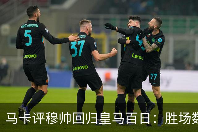 马卡评穆帅回归皇马百日：胜场数超巴黎、拜仁等队，主场全胜……